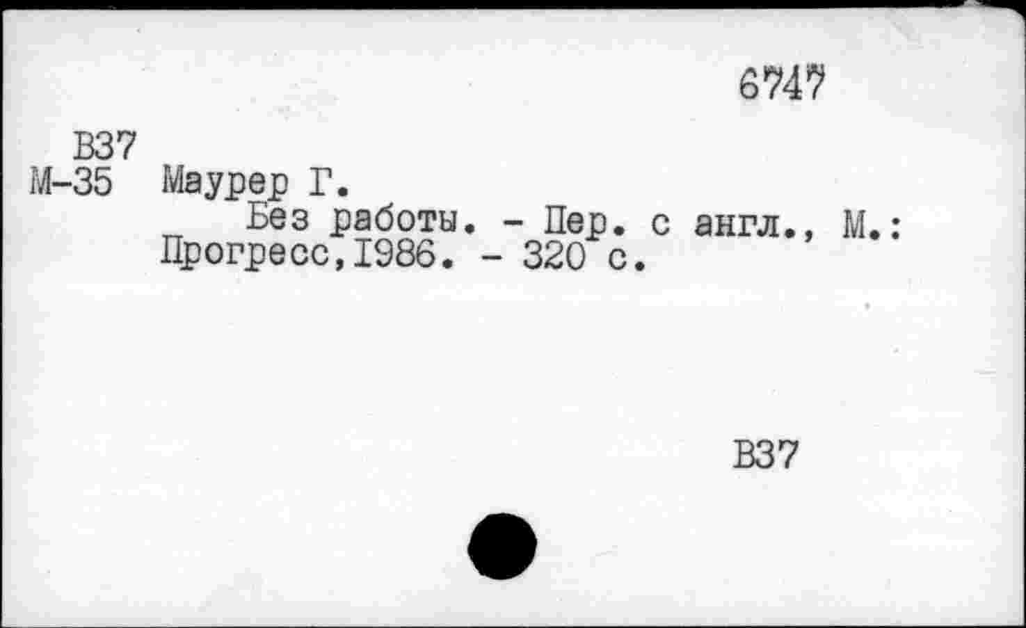 ﻿6747
В37
М-35 Маурер Г.
Без работы. - Пер. с англ., М.: Прогресс,1986. - 320 с.
В37